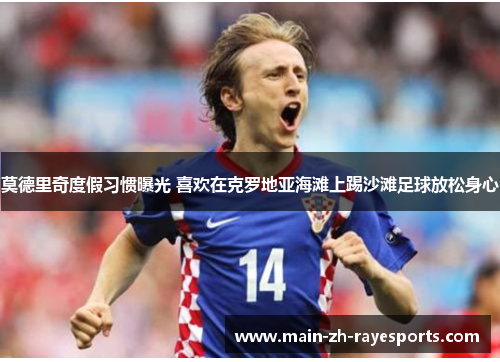 莫德里奇度假习惯曝光 喜欢在克罗地亚海滩上踢沙滩足球放松身心