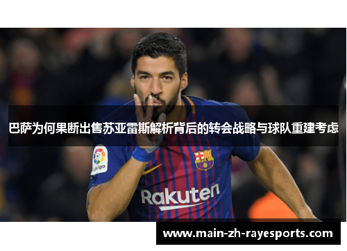 巴萨为何果断出售苏亚雷斯解析背后的转会战略与球队重建考虑