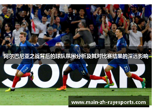 阿尔巴尼亚之战背后的球队氛围分析及其对比赛结果的深远影响
