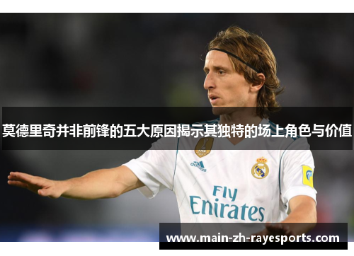 莫德里奇并非前锋的五大原因揭示其独特的场上角色与价值 莫德里奇并非前锋的五大原因揭示其独特的场上角色与价值