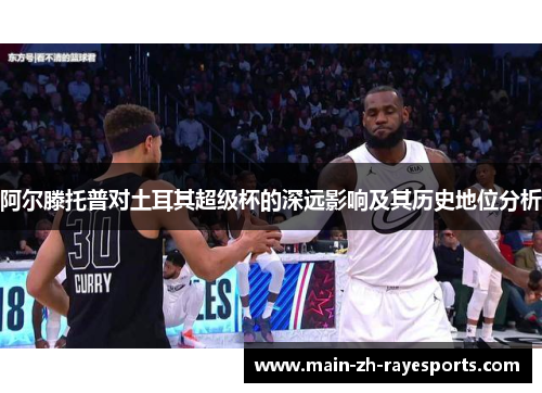 阿尔滕托普对土耳其超级杯的深远影响及其历史地位分析