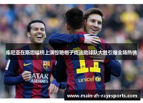 库尼亚在斯坦福桥上演惊艳帽子戏法助球队大胜引爆全场热情