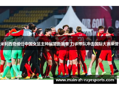 米利西奇接任中国女足主帅展望新篇章 力求带队冲击国际大赛荣誉
